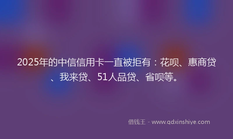 2025年的中信信用卡一直被拒有：花呗、惠商贷、我来贷、51人品贷、省呗等。