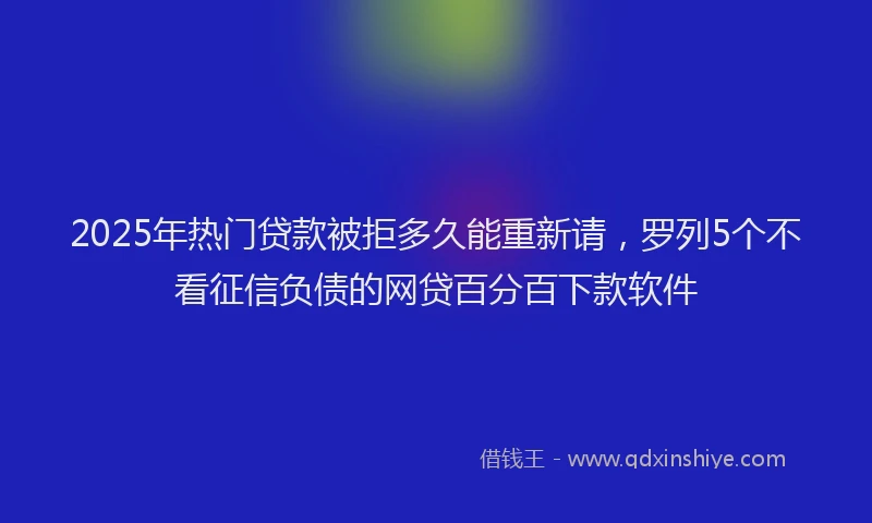 2025年热门贷款被拒多久能重新请，罗列5个不看征信负债的网贷百分百下款软件