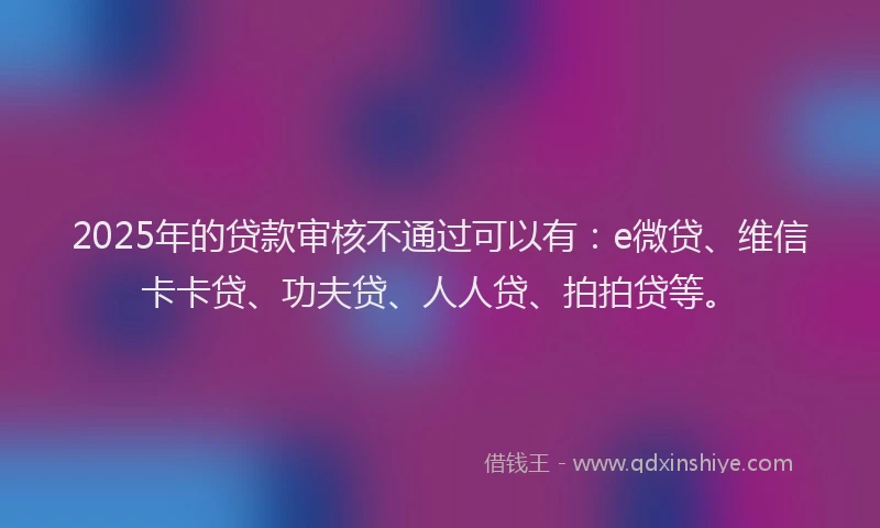 2025年的贷款审核不通过可以有：e微贷、维信卡卡贷、功夫贷、人人贷、拍拍贷等。