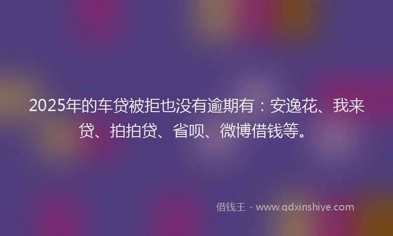 2025年的车贷被拒也没有逾期有：安逸花、我来贷、拍拍贷、省呗、微博借钱等。