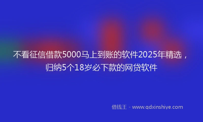 不看征信借款5000马上到账的软件2025年精选，归纳5个18岁必下款的网贷软件