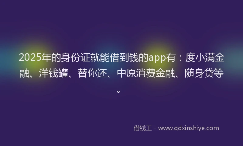 2025年的身份证就能借到钱的app有：度小满金融、洋钱罐、替你还、中原消费金融、随身贷等。