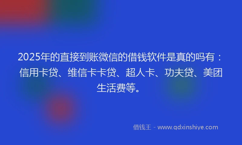 2025年的直接到账微信的借钱软件是真的吗有：信用卡贷、维信卡卡贷、超人卡、功夫贷、美团生活费等。
