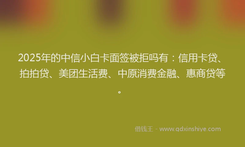 2025年的中信小白卡面签被拒吗有：信用卡贷、拍拍贷、美团生活费、中原消费金融、惠商贷等。