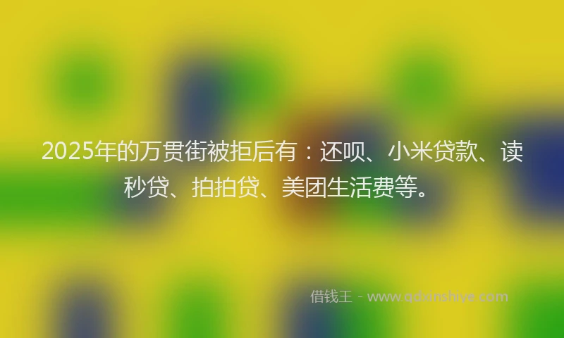 2025年的万贯街被拒后有：还呗、小米贷款、读秒贷、拍拍贷、美团生活费等。