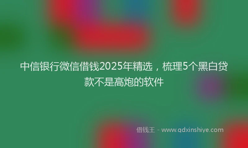 中信银行微信借钱2025年精选，梳理5个黑白贷款不是高炮的软件