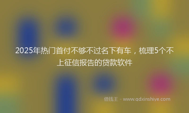 2025年热门首付不够不过名下有车，梳理5个不上征信报告的贷款软件