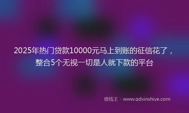 2025年热门贷款10000元马上到账的征信花了，整合5个无视一切是人就下款的平台