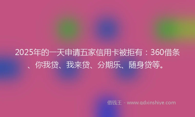 2025年的一天申请五家信用卡被拒有：360借条、你我贷、我来贷、分期乐、随身贷等。