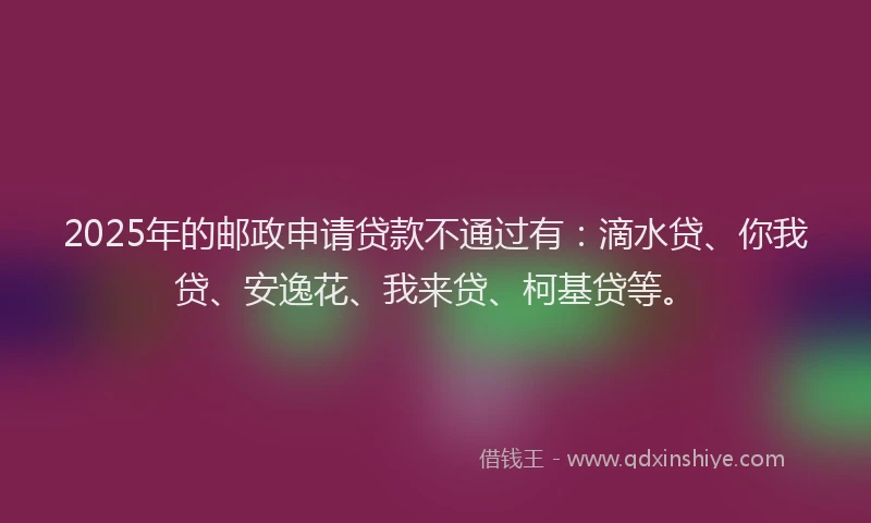 2025年的邮政申请贷款不通过有：滴水贷、你我贷、安逸花、我来贷、柯基贷等。