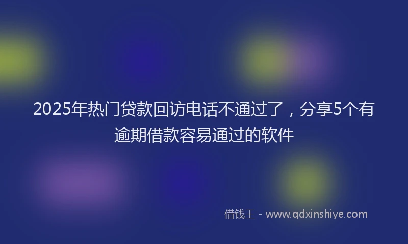 2025年热门贷款回访电话不通过了，分享5个有逾期借款容易通过的软件