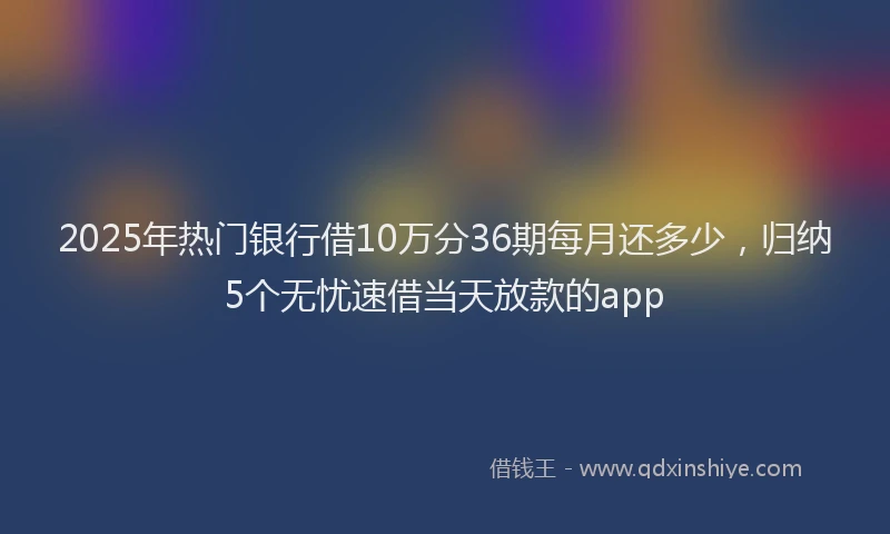 2025年热门银行借10万分36期每月还多少，归纳5个无忧速借当天放款的app