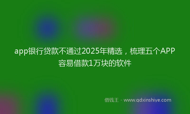app银行贷款不通过2025年精选，梳理五个APP容易借款1万块的软件