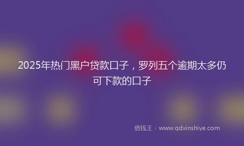 2025年热门黑户贷款口子，罗列五个逾期太多仍可下款的口子