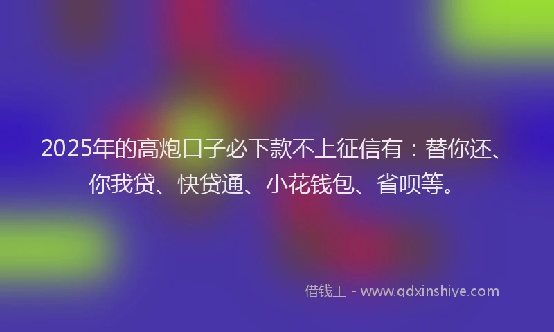 2025年的高炮口子必下款不上征信有：替你还、你我贷、快贷通、小花钱包、省呗等。