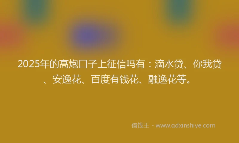 2025年的高炮口子上征信吗有：滴水贷、你我贷、安逸花、百度有钱花、融逸花等。