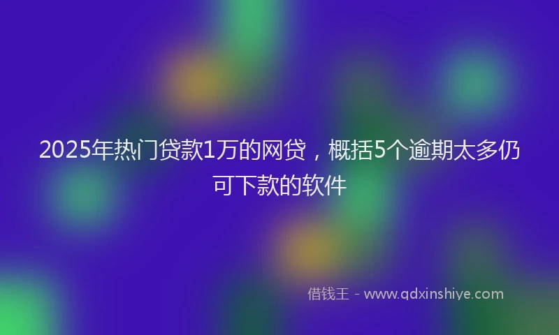 2025年热门贷款1万的网贷，概括5个逾期太多仍可下款的软件