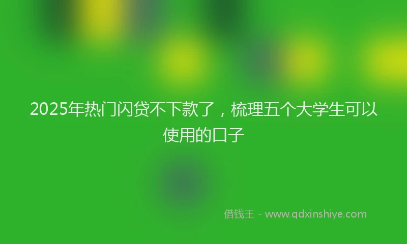 2025年热门闪贷不下款了，梳理五个大学生可以使用的口子