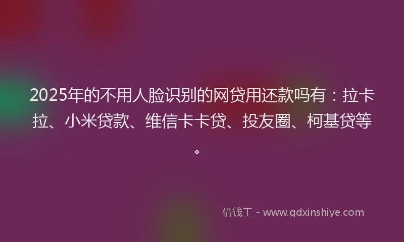 2025年的不用人脸识别的网贷用还款吗有：拉卡拉、小米贷款、维信卡卡贷、投友圈、柯基贷等。