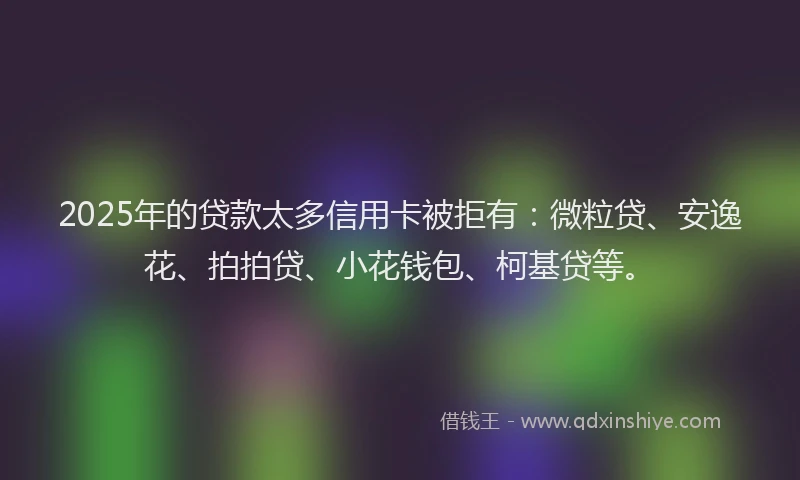 2025年的贷款太多信用卡被拒有：微粒贷、安逸花、拍拍贷、小花钱包、柯基贷等。