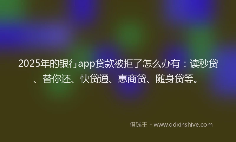 2025年的银行app贷款被拒了怎么办有：读秒贷、替你还、快贷通、惠商贷、随身贷等。