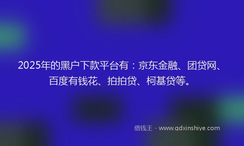 2025年的黑户下款平台有：京东金融、团贷网、百度有钱花、拍拍贷、柯基贷等。