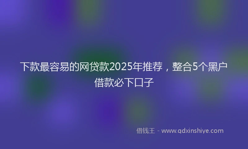 下款最容易的网贷款2025年推荐，整合5个黑户借款必下口子