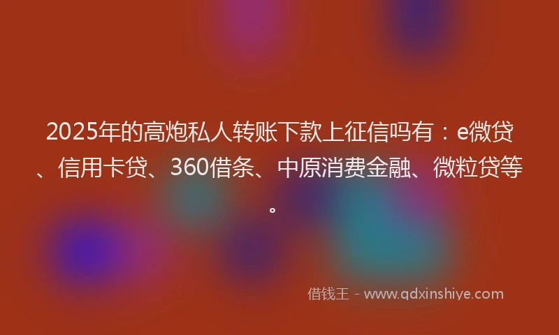 2025年的高炮私人转账下款上征信吗有：e微贷、信用卡贷、360借条、中原消费金融、微粒贷等。