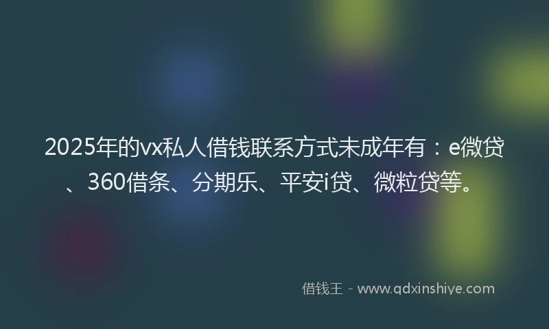 2025年的vx私人借钱联系方式未成年有：e微贷、360借条、分期乐、平安i贷、微粒贷等。