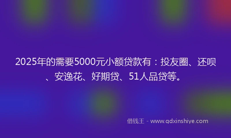 2025年的需要5000元小额贷款有：投友圈、还呗、安逸花、好期贷、51人品贷等。