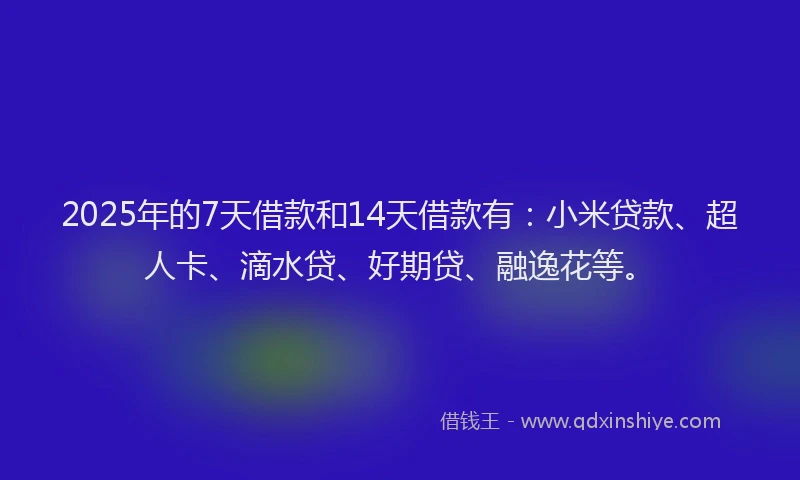 2025年的7天借款和14天借款有：小米贷款、超人卡、滴水贷、好期贷、融逸花等。