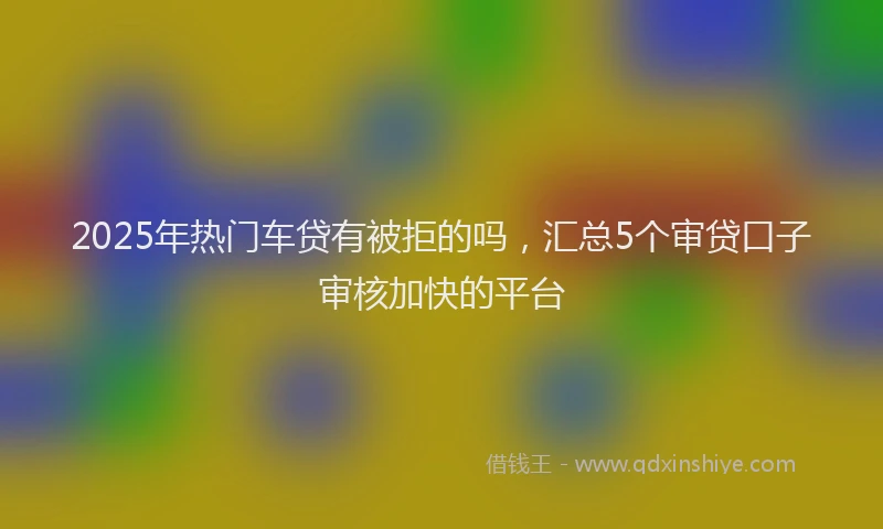 2025年热门车贷有被拒的吗，汇总5个审贷口子审核加快的平台