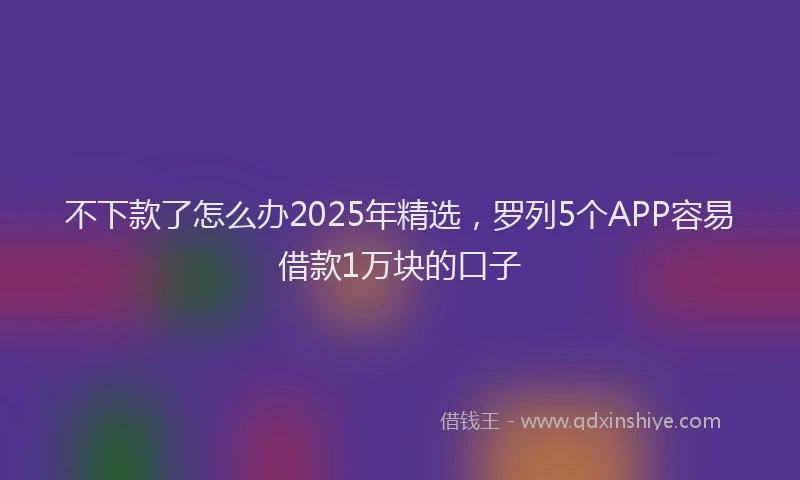 不下款了怎么办2025年精选，罗列5个APP容易借款1万块的口子