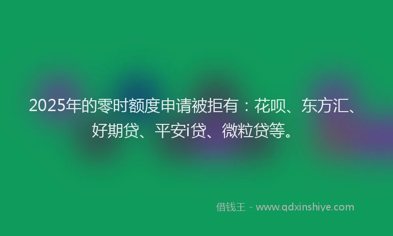 2025年的零时额度申请被拒有：花呗、东方汇、好期贷、平安i贷、微粒贷等。