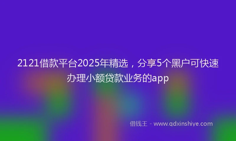 2121借款平台2025年精选，分享5个黑户可快速办理小额贷款业务的app