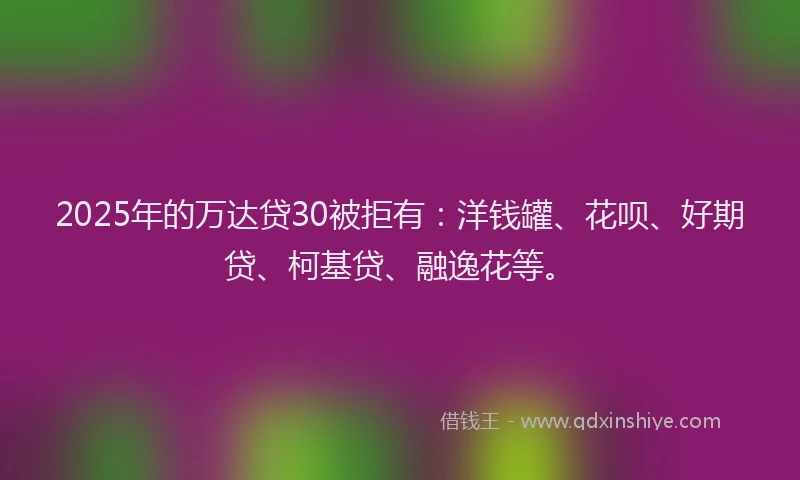 2025年的万达贷30被拒有：洋钱罐、花呗、好期贷、柯基贷、融逸花等。