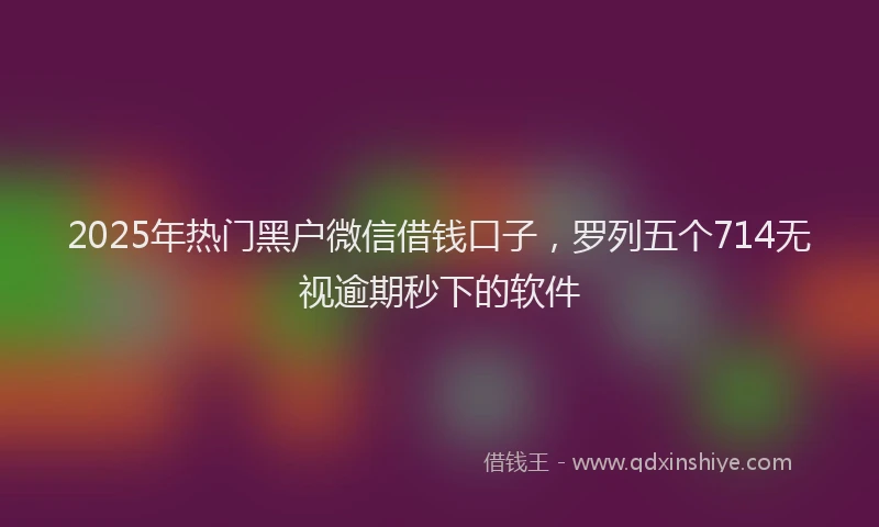 2025年热门黑户微信借钱口子，罗列五个714无视逾期秒下的软件