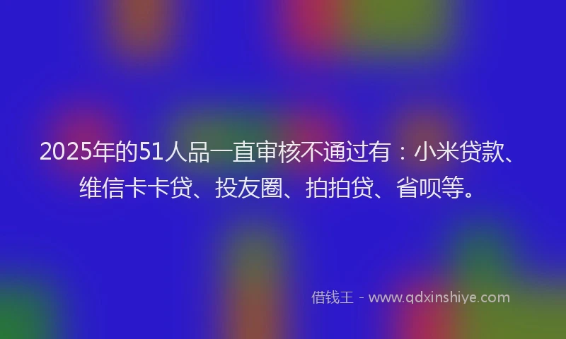 2025年的51人品一直审核不通过有：小米贷款、维信卡卡贷、投友圈、拍拍贷、省呗等。