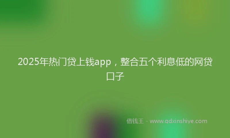 2025年热门贷上钱app，整合五个利息低的网贷口子