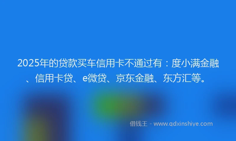 2025年的贷款买车信用卡不通过有：度小满金融、信用卡贷、e微贷、京东金融、东方汇等。