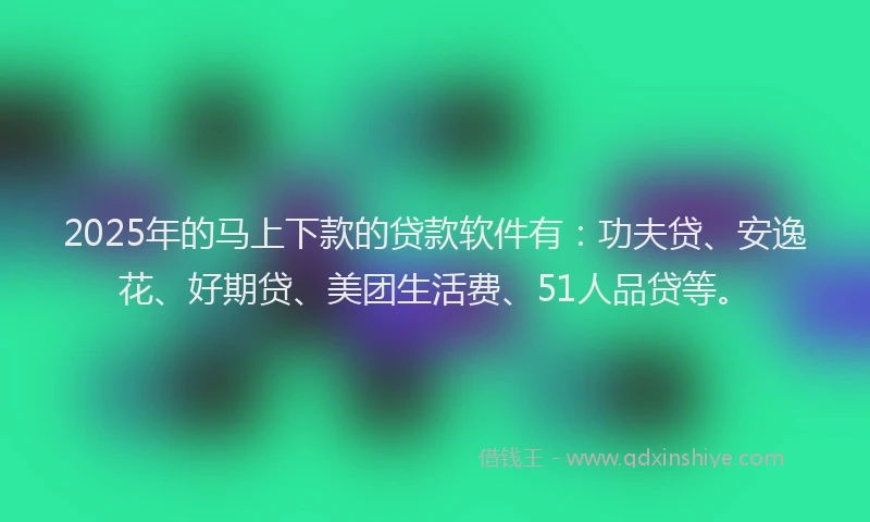 2025年的马上下款的贷款软件有：功夫贷、安逸花、好期贷、美团生活费、51人品贷等。
