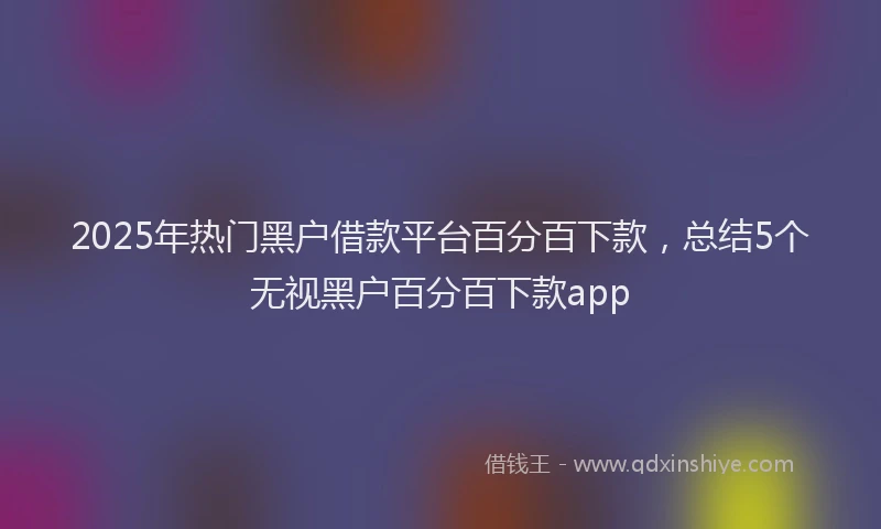2025年热门黑户借款平台百分百下款，总结5个无视黑户百分百下款app