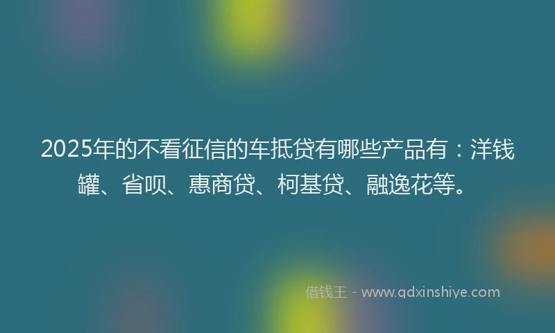 2025年的不看征信的车抵贷有哪些产品有：洋钱罐、省呗、惠商贷、柯基贷、融逸花等。