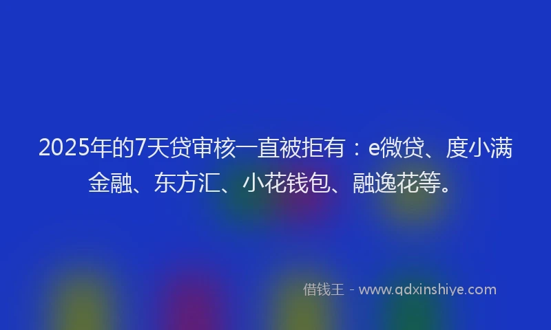 2025年的7天贷审核一直被拒有：e微贷、度小满金融、东方汇、小花钱包、融逸花等。