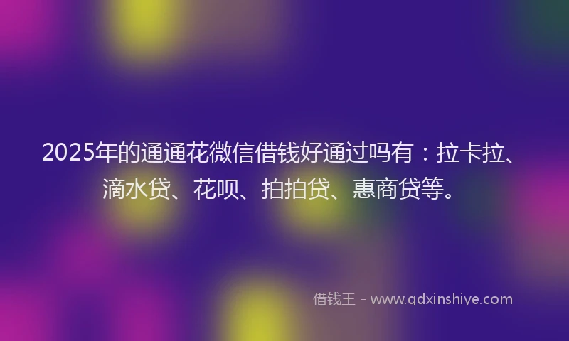 2025年的通通花微信借钱好通过吗有：拉卡拉、滴水贷、花呗、拍拍贷、惠商贷等。