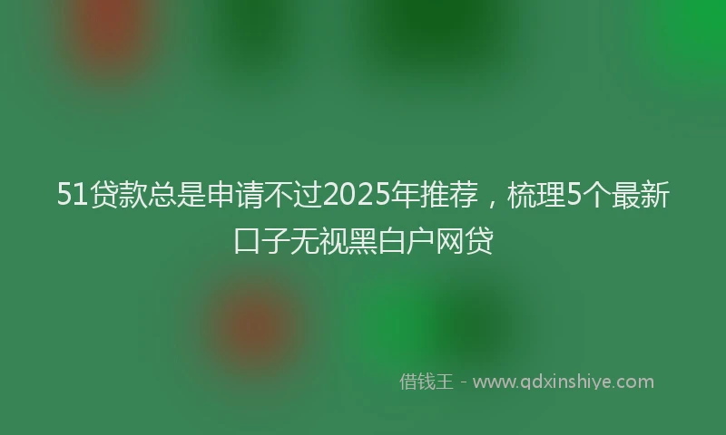 51贷款总是申请不过2025年推荐，梳理5个最新口子无视黑白户网贷