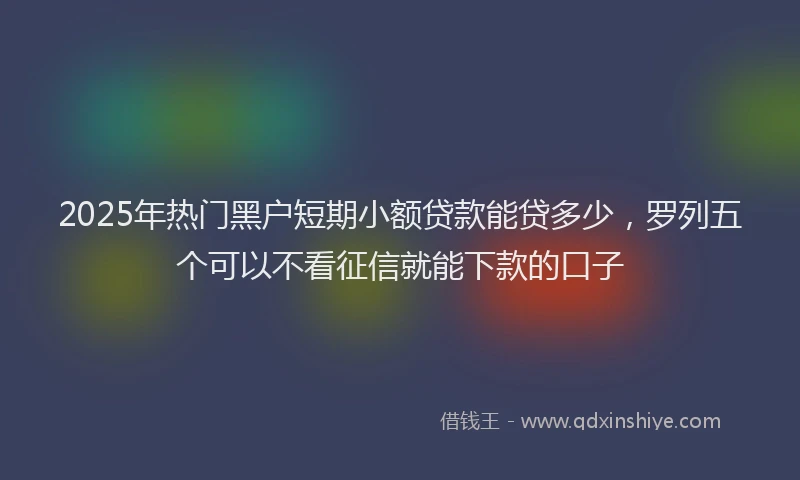 2025年热门黑户短期小额贷款能贷多少，罗列五个可以不看征信就能下款的口子