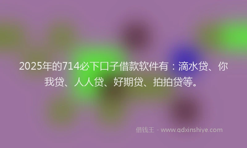 2025年的714必下口子借款软件有：滴水贷、你我贷、人人贷、好期贷、拍拍贷等。