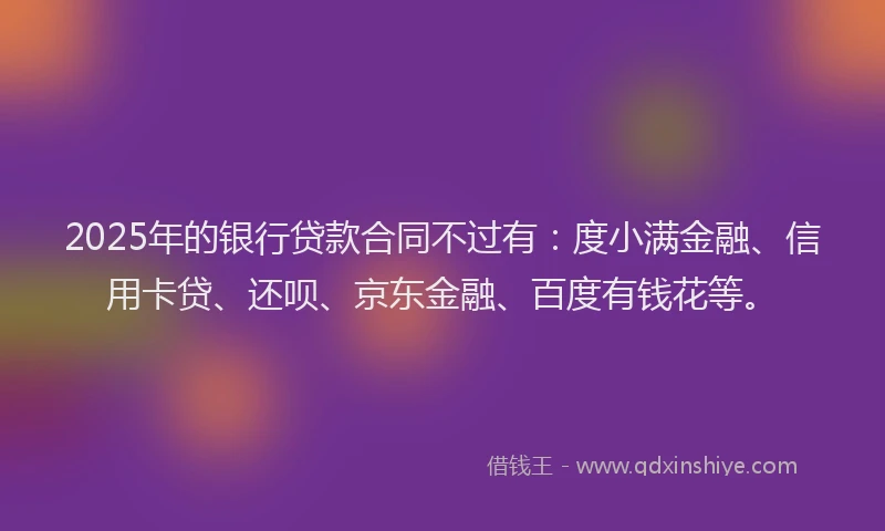 2025年的银行贷款合同不过有：度小满金融、信用卡贷、还呗、京东金融、百度有钱花等。