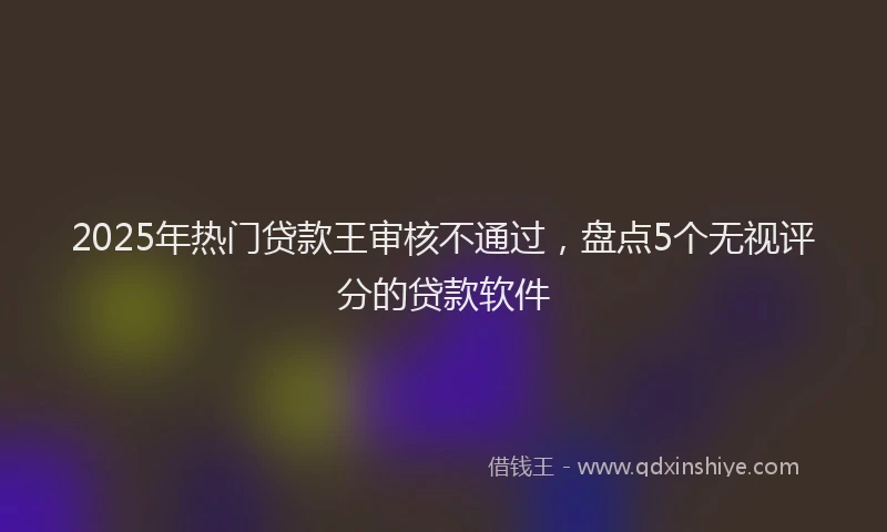 2025年热门贷款王审核不通过，盘点5个无视评分的贷款软件